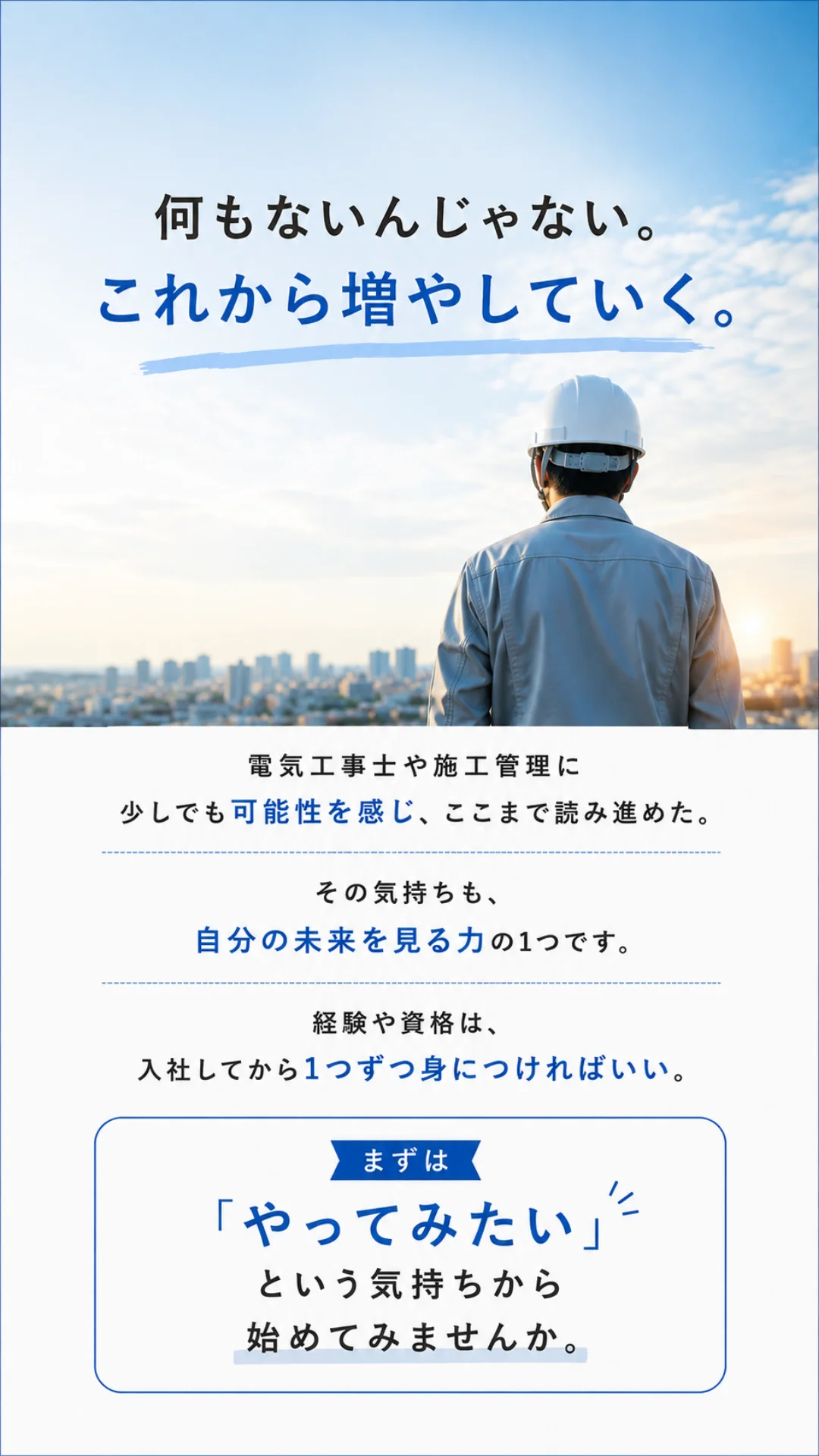 何もないんじゃない。これから増やしていく。電気工事士や施工管理に少しでも可能性を感じ、ここまで読み進めた。その気持ちも、自分の未来を見る力の1つです。経験や資格は、入社してから1つずつ身につければいい。まずは「やってみたい」という気持ちから始めてみませんか。