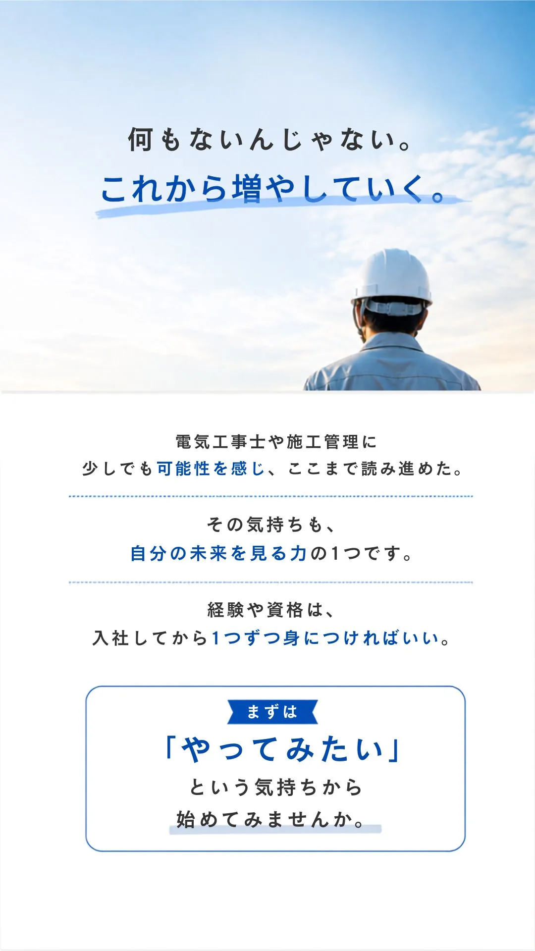 何もないんじゃない。これから増やしていく。電気工事士や施工管理に少しでも可能性を感じ、ここまで読み進めた。その気持ちも、自分の未来を見る力の1つです。経験や資格は、入社してから1つずつ身につければいい。まずは「やってみたい」という気持ちから始めてみませんか。
