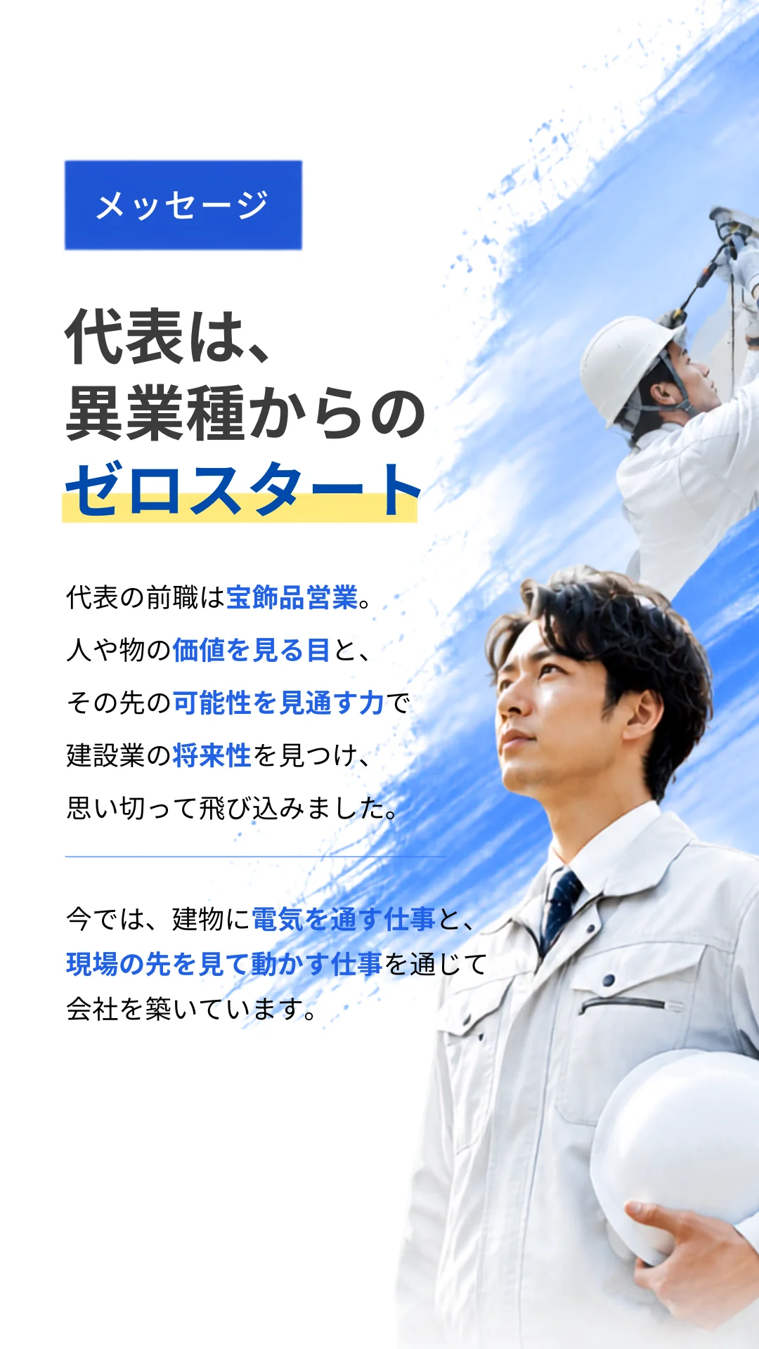 メッセージ。代表は、異業種からのゼロスタート。代表の前職は宝飾品営業。人や物の価値を見る目と、その先の可能性を見通す力で建設業の将来性を見つけ、思い切って飛び込みました。今では、建物に電気を通す仕事と、現場の先を見て動かす仕事を通じて会社を築いています。